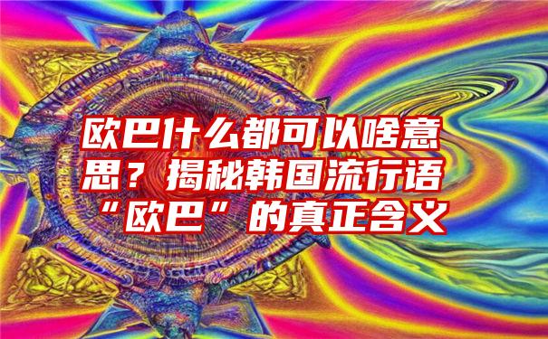 欧巴什么都可以啥意思？揭秘韩国流行语“欧巴”的真正含义