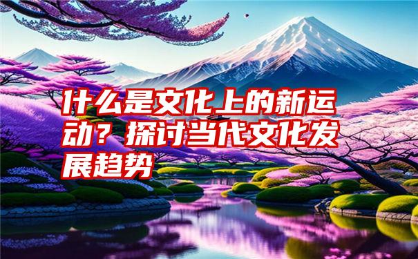 什么是文化上的新运动？探讨当代文化发展趋势