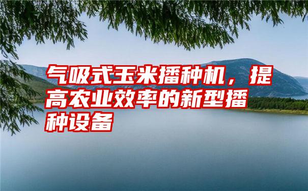 气吸式玉米播种机,提高农业效率的新型播种设备