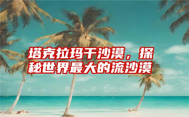塔克拉玛干沙漠,探秘世界最大的流沙漠