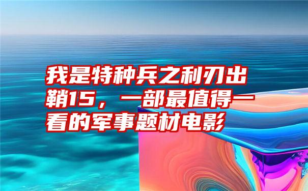 我是特种兵之利刃出鞘15，一部最值得一看的军事题材电影