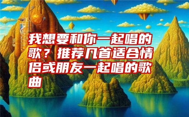 我想要和你一起唱的歌？推荐几首适合情侣或朋友一起唱的歌曲