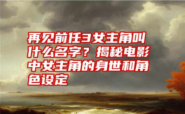 再见前任3女主角叫什么名字？揭秘电影中女主角的身世和角色设定