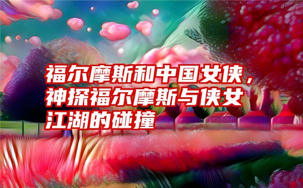 福尔摩斯和中国女侠，神探福尔摩斯与侠女江湖的碰撞