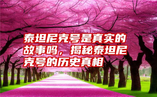 泰坦尼克号是真实的故事吗，揭秘泰坦尼克号的历史真相