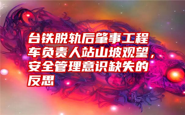 台铁脱轨后肇事工程车负责人站山坡观望，安全管理意识缺失的反思