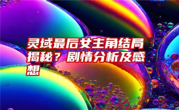 灵域最后女主角结局揭秘？剧情分析及感想