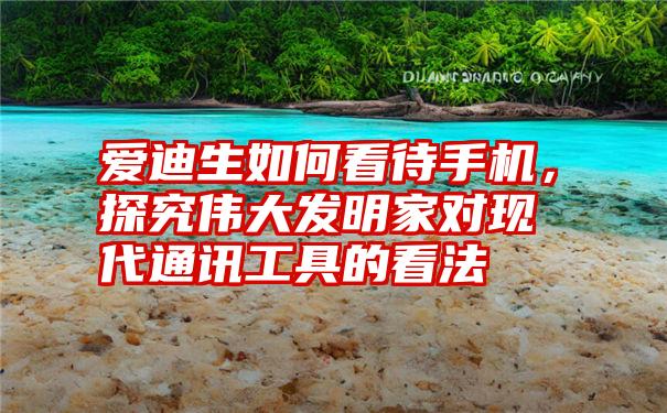 爱迪生如何看待手机，探究伟大发明家对现代通讯工具的看法