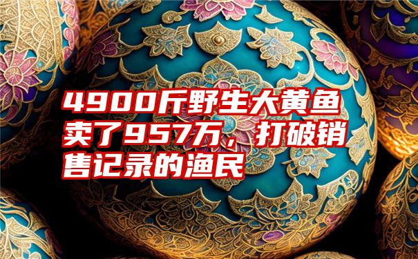 4900斤野生大黄鱼卖了957万，打破销售记录的渔民