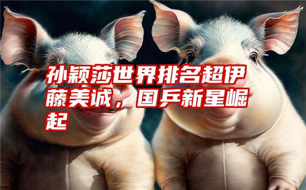 孙颖莎世界排名超伊藤美诚,国乒新星崛起