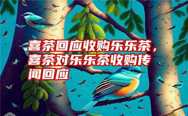 喜茶回应收购乐乐茶，喜茶对乐乐茶收购传闻回应