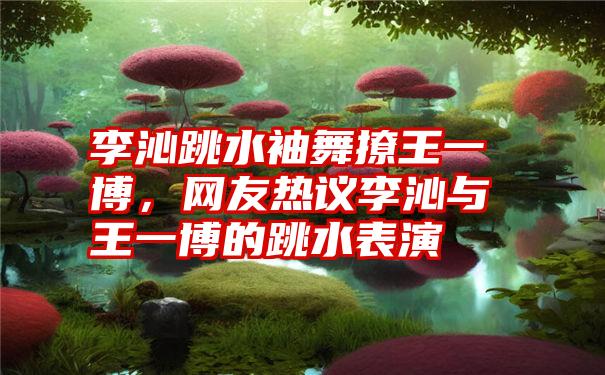 李沁跳水袖舞撩王一博，网友热议李沁与王一博的跳水表演