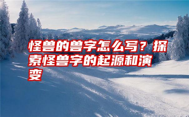 怪兽的兽字怎么写？探索怪兽字的起源和演变