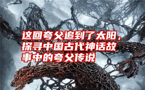 这回夸父追到了太阳,探寻中国古代神话故事中的夸父传说