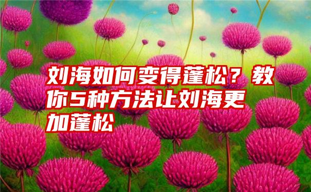 刘海如何变得蓬松?教你5种方法让刘海更加蓬松