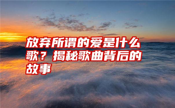 放弃所谓的爱是什么歌？揭秘歌曲背后的故事