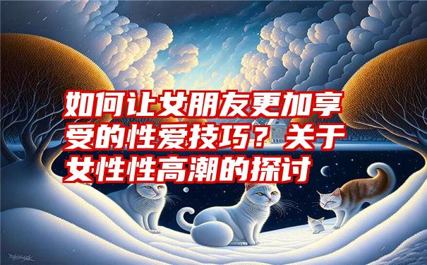 如何让女朋友更加享受的性爱技巧？关于女性性高潮的探讨