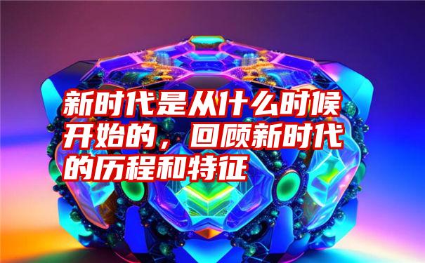 新时代是从什么时候开始的，回顾新时代的历程和特征