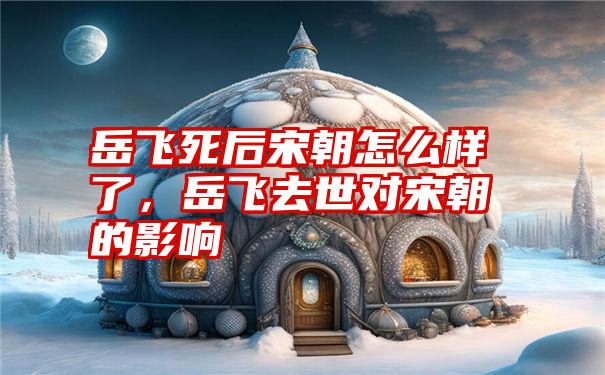 岳飞死后宋朝怎么样了,岳飞去世对宋朝的影响