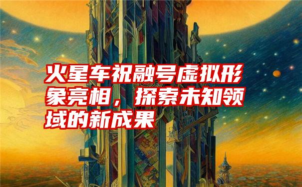 火星车祝融号虚拟形象亮相,探索未知领域的新成果