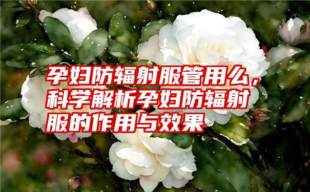 孕妇防辐射服管用么，科学解析孕妇防辐射服的作用与效果