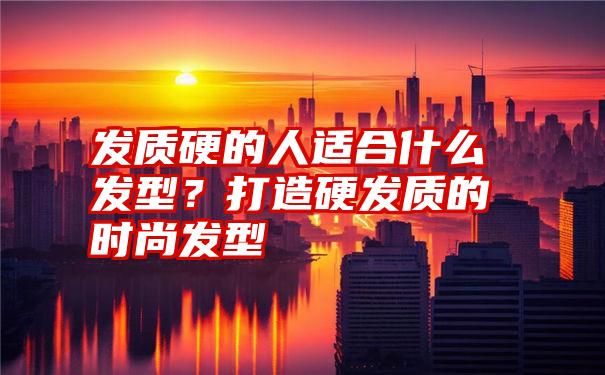 发质硬的人适合什么发型？打造硬发质的时尚发型