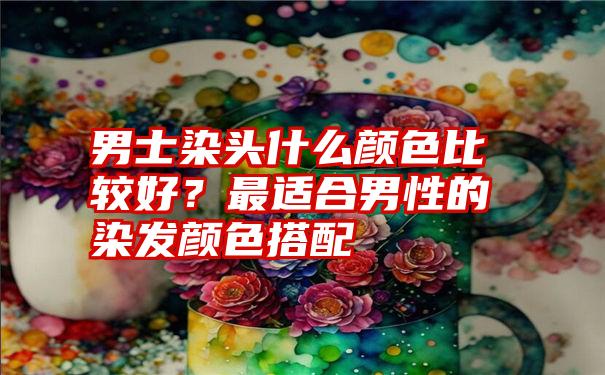 男士染头什么颜色比较好？最适合男性的染发颜色搭配