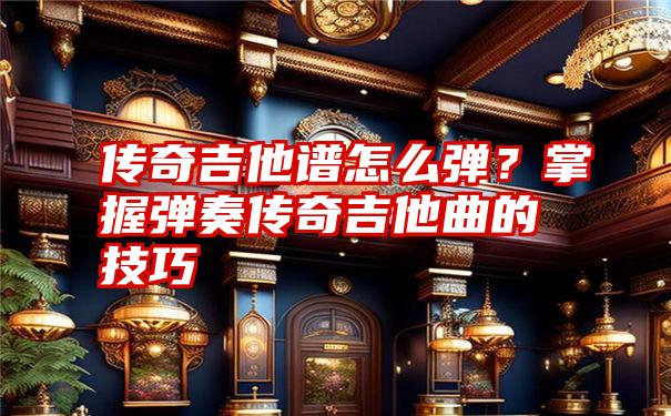 传奇吉他谱怎么弹？掌握弹奏传奇吉他曲的技巧