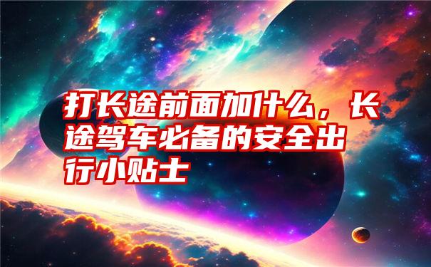 打长途前面加什么，长途驾车必备的安全出行小贴士