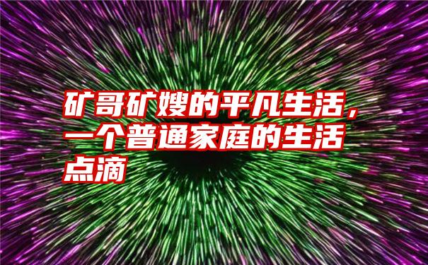 矿哥矿嫂的平凡生活，一个普通家庭的生活点滴