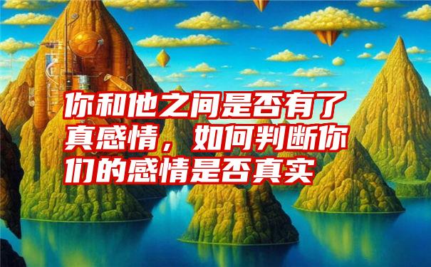 你和他之间是否有了真感情，如何判断你们的感情是否真实