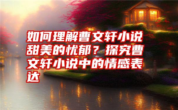 如何理解曹文轩小说甜美的忧郁？探究曹文轩小说中的情感表达