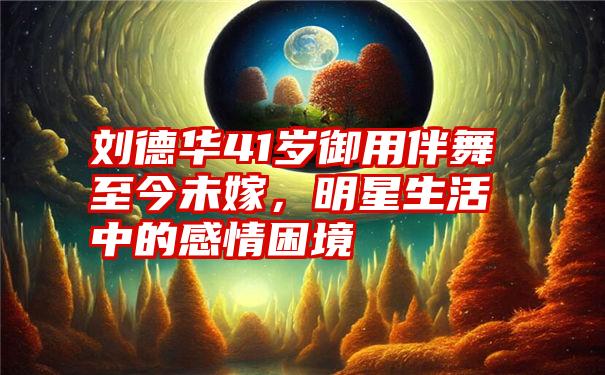 刘德华41岁御用伴舞至今未嫁,明星生活中的感情困境