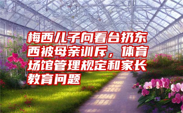 梅西儿子向看台扔东西被母亲训斥，体育场馆管理规定和家长教育问题