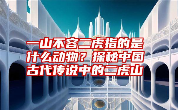 一山不容二虎指的是什么动物？探秘中国古代传说中的二虎山