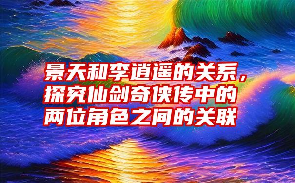 景天和李逍遥的关系，探究仙剑奇侠传中的两位角色之间的关联