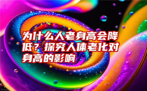 为什么人老身高会降低？探究人体老化对身高的影响