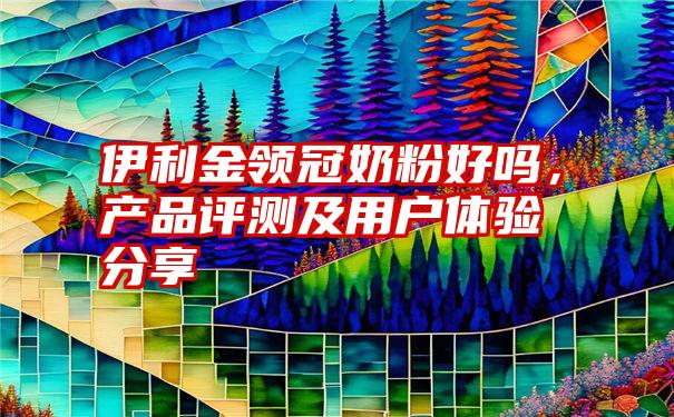 伊利金领冠奶粉好吗,产品评测及用户体验分享