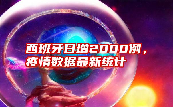 西班牙日增2000例，疫情数据最新统计