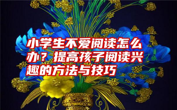 小学生不爱阅读怎么办？提高孩子阅读兴趣的方法与技巧