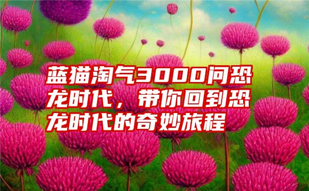 蓝猫淘气3000问恐龙时代，带你回到恐龙时代的奇妙旅程