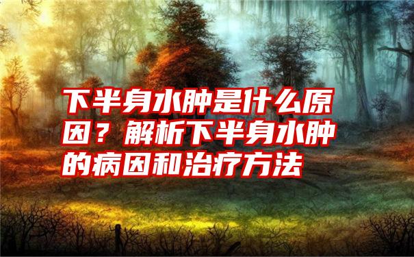 下半身水肿是什么原因？解析下半身水肿的病因和治疗方法