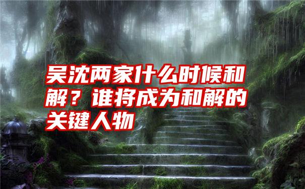 吴沈两家什么时候和解?谁将成为和解的关键人物