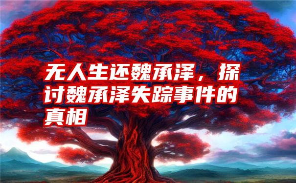 无人生还魏承泽，探讨魏承泽失踪事件的真相