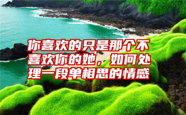 你喜欢的只是那个不喜欢你的她，如何处理一段单相思的情感