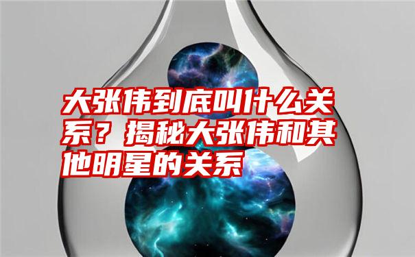 大张伟到底叫什么关系?揭秘大张伟和其他明星的关系