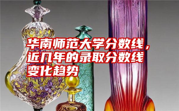 华南师范大学分数线，近几年的录取分数线变化趋势