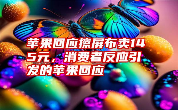 苹果回应擦屏布卖145元，消费者反应引发的苹果回应