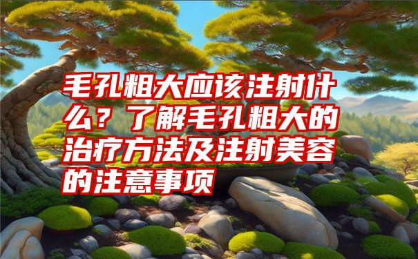 毛孔粗大应该注射什么？了解毛孔粗大的治疗方法及注射美容的注意事项