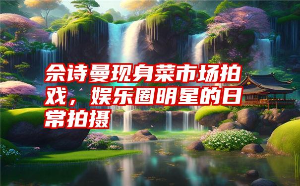 佘诗曼现身菜市场拍戏,娱乐圈明星的日常拍摄